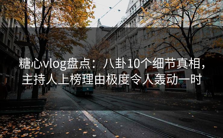 糖心vlog盘点：八卦10个细节真相，主持人上榜理由极度令人轰动一时