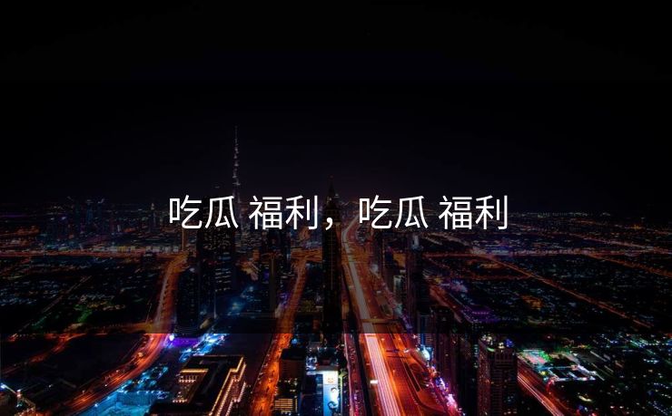 吃瓜 福利，吃瓜 福利