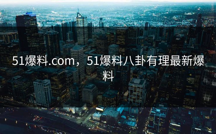 51爆料.com，51爆料八卦有理最新爆料