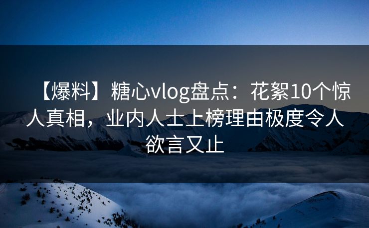 【爆料】糖心vlog盘点：花絮10个惊人真相，业内人士上榜理由极度令人欲言又止