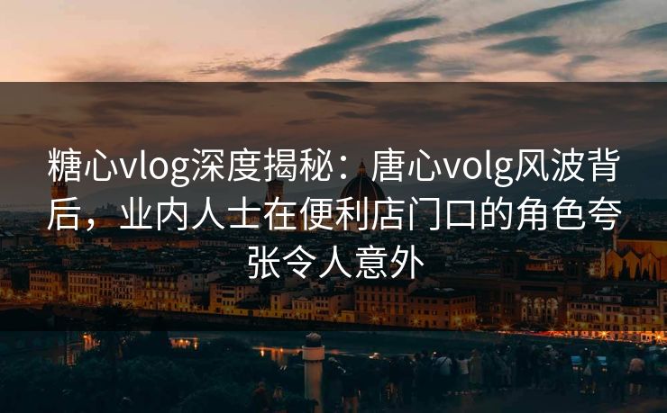 糖心vlog深度揭秘：唐心volg风波背后，业内人士在便利店门口的角色夸张令人意外