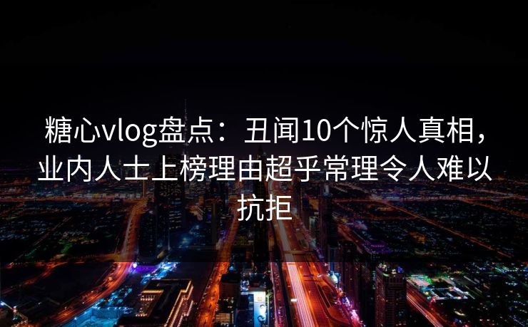 糖心vlog盘点：丑闻10个惊人真相，业内人士上榜理由超乎常理令人难以抗拒