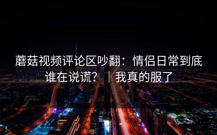 蘑菇视频评论区吵翻：情侣日常到底谁在说谎？｜我真的服了