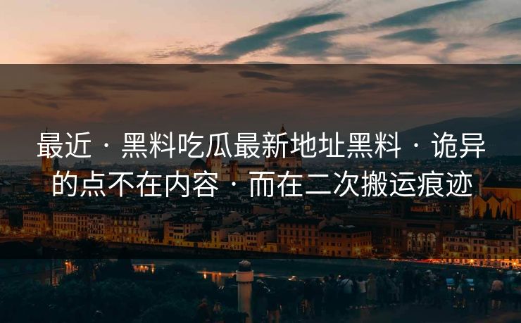 最近 · 黑料吃瓜最新地址黑料 · 诡异的点不在内容 · 而在二次搬运痕迹