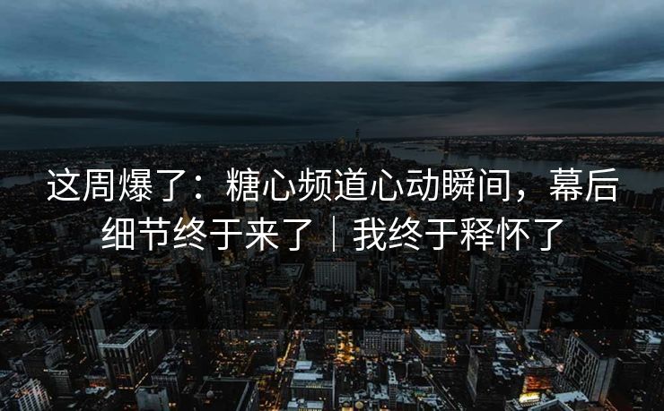 这周爆了：糖心频道心动瞬间，幕后细节终于来了｜我终于释怀了