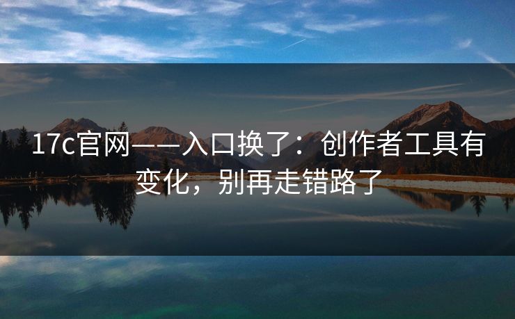 17c官网——入口换了：创作者工具有变化，别再走错路了