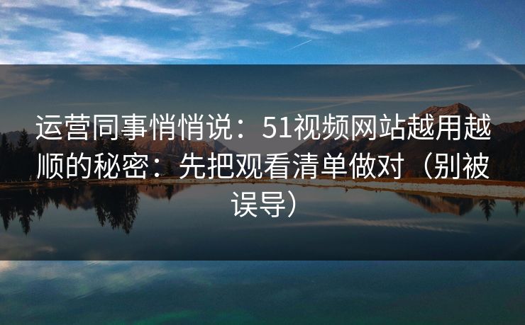 运营同事悄悄说：51视频网站越用越顺的秘密：先把观看清单做对（别被误导）