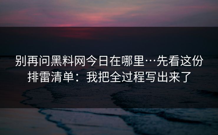 别再问黑料网今日在哪里…先看这份排雷清单：我把全过程写出来了