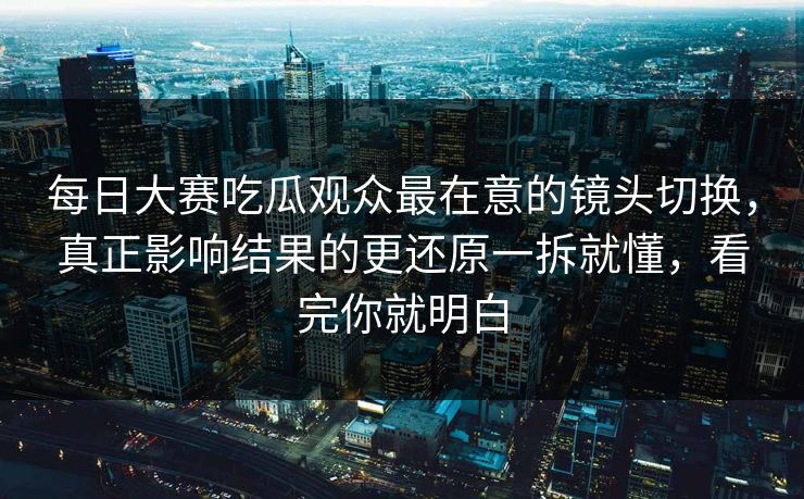 每日大赛吃瓜观众最在意的镜头切换，真正影响结果的更还原一拆就懂，看完你就明白